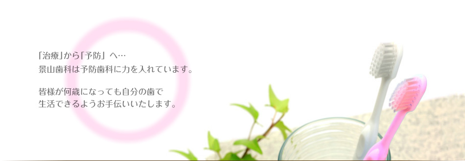 「治療」から「予防」へ…景山歯科は予防歯科に力を入れています。皆様が何歳になっても自分の歯で生活できるようお手伝いいたします。